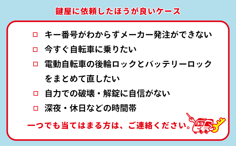 鍵屋に依頼したほうがいいケース：①キー番号がわからずメーカー発注ができない ②今すぐ自転車に乗りたい ③電動自転車の後輪ロックとバッテリーロックをまとめて直したい ④自力での破壊・解錠に自信がない ⑤深夜・休日などの時間帯 一つでも当てはまる方は、ご連絡ください。