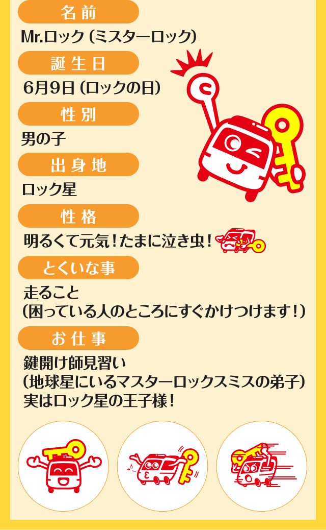 ［名前］Mr.ロック（ミスターロック）　［誕生日］6月9日（ロックの日）　［性別］男の子　［出身地］ロック星　［性格］明るくて元気！たまに泣き虫！　［とくいな事］走ること（困っている人のところにすぐかけつけます！）　［お仕事］鍵開け師見習い（地球星にいるマスターロックスミスの弟子）実はロック星の王子様！
