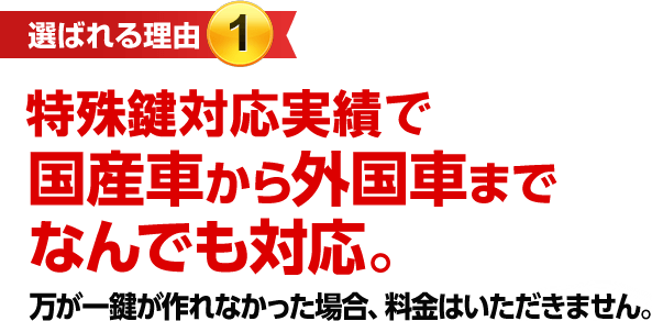［選ばれる理由1］特殊鍵対応実績で国産車から外国車までなんでも対応。　万が一鍵が作れなかった場合、料金はいただきません。