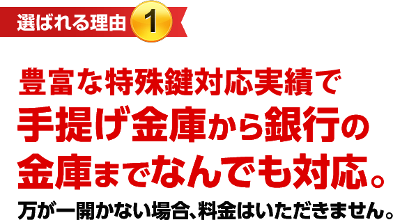 ［選ばれる理由1］特殊鍵対応実績で手提げ金庫から銀行の金庫までなんでも対応。　万が一開かない場合、料金はいただきません。